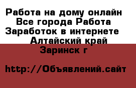 Работа на дому-онлайн - Все города Работа » Заработок в интернете   . Алтайский край,Заринск г.